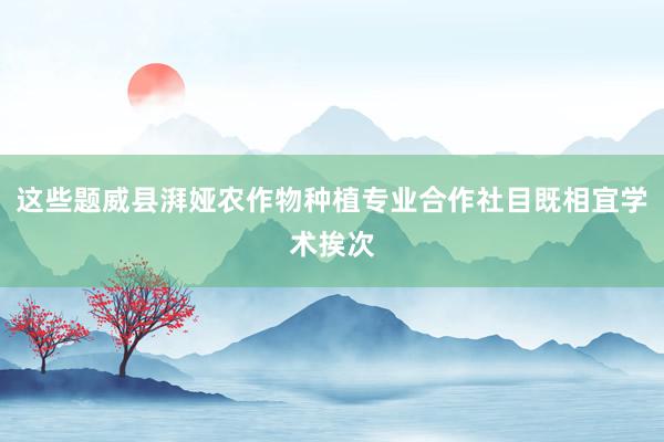 这些题威县湃娅农作物种植专业合作社目既相宜学术挨次